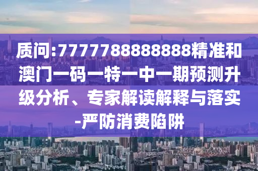 質(zhì)問(wèn):7777788888888精準(zhǔn)和澳門一碼一特一中一期預(yù)測(cè)升級(jí)分析、專家解讀解釋與落實(shí)-嚴(yán)防消費(fèi)陷阱