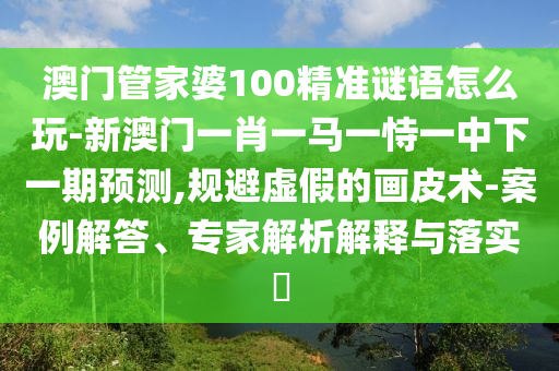 澳門管家婆100精準謎語怎么玩-新澳門一肖一馬一恃一中下一期預測,規(guī)避虛假的畫皮術(shù)-案例解答、專家解析解釋與落實?
