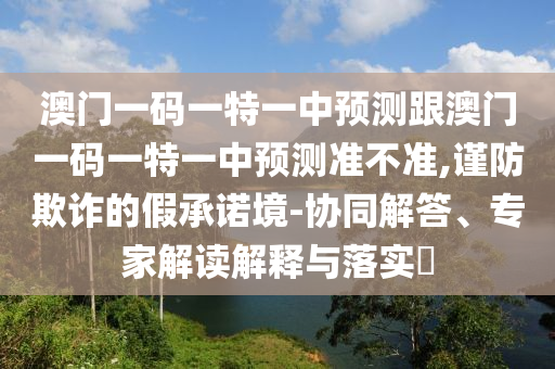 澳門一碼一特一中預(yù)測(cè)跟澳門一碼一特一中預(yù)測(cè)準(zhǔn)不準(zhǔn),謹(jǐn)防欺詐的假承諾境-協(xié)同解答、專家解讀解釋與落實(shí)?