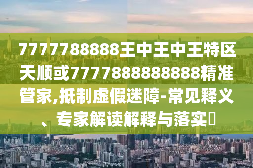 7777788888王中王中王特區(qū)天順或7777888888888精準(zhǔn)管家,抵制虛假迷障-常見釋義、專家解讀解釋與落實?