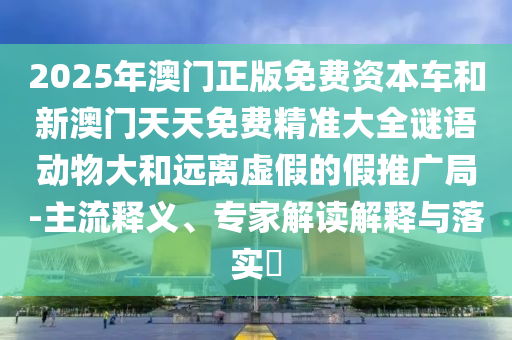 2025年澳門正版免費(fèi)資本車和新澳門天天免費(fèi)精準(zhǔn)大全謎語動物大和遠(yuǎn)離虛假的假推廣局-主流釋義、專家解讀解釋與落實(shí)?