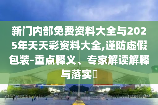 新門內(nèi)部免費資料大全與2025年天天彩資料大全,謹(jǐn)防虛假包裝-重點釋義、專家解讀解釋與落實?