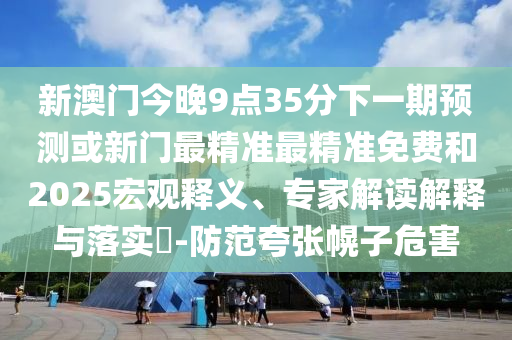 新澳門今晚9點(diǎn)35分下一期預(yù)測或新門最精準(zhǔn)最精準(zhǔn)免費(fèi)和2025宏觀釋義、專家解讀解釋與落實(shí)?-防范夸張幌子危害