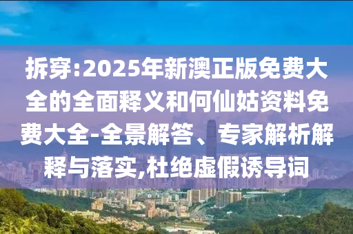 拆穿:2025年新澳正版免費(fèi)大全的全面釋義和何仙姑資料免費(fèi)大全-全景解答、專家解析解釋與落實(shí),杜絕虛假誘導(dǎo)詞