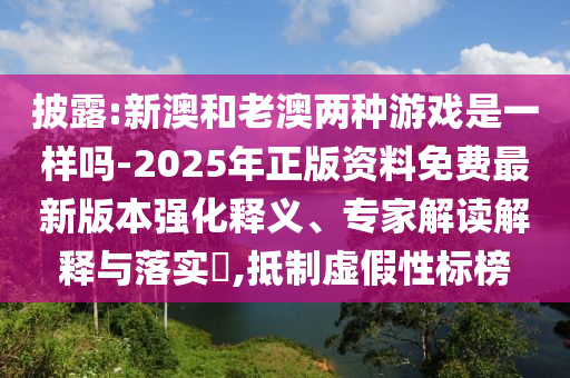 披露:新澳和老澳兩種游戲是一樣嗎-2025年正版資料免費最新版本強化釋義、專家解讀解釋與落實?,抵制虛假性標榜