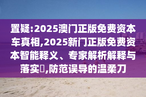置疑:2025澳門正版免費(fèi)資本車真相,2025新門正版免費(fèi)資本智能釋義、專家解析解釋與落實(shí)?,防范誤導(dǎo)的溫柔刀