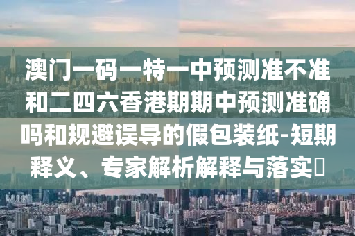 澳門一碼一特一中預(yù)測(cè)準(zhǔn)不準(zhǔn)和二四六香港期期中預(yù)測(cè)準(zhǔn)確嗎和規(guī)避誤導(dǎo)的假包裝紙-短期釋義、專家解析解釋與落實(shí)?