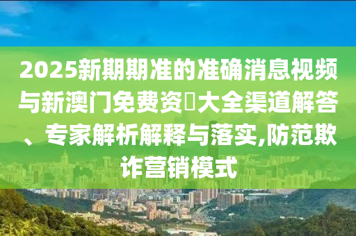 2025新期期準(zhǔn)的準(zhǔn)確消息視頻與新澳門免費(fèi)資枓大全渠道解答、專家解析解釋與落實(shí),防范欺詐營(yíng)銷模式