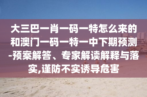 大三巴一肖一碼一特怎么來的和澳門一碼一特一中下期預測-預案解答、專家解讀解釋與落實,謹防不實誘導危害