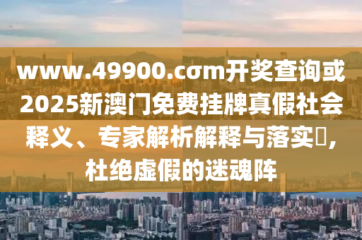 www.49900.cσm開獎查詢或2025新澳門免費掛牌真假社會釋義、專家解析解釋與落實?,杜絕虛假的迷魂陣