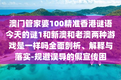 澳門管家婆100精準(zhǔn)香港謎語今天的謎1和新澳和老澳兩種游戲是一樣嗎全面剖析、解釋與落實(shí)-規(guī)避誤導(dǎo)的假宣傳困