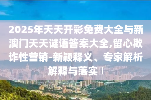 2025年天天開彩免費大全與新澳門天天謎語答案大全,留心欺詐性營銷-新穎釋義、專家解析解釋與落實?