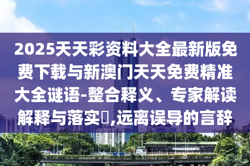 2025天天彩資料大全最新版免費(fèi)下載與新澳門(mén)天天免費(fèi)精準(zhǔn)大全謎語(yǔ)-整合釋義、專(zhuān)家解讀解釋與落實(shí)?,遠(yuǎn)離誤導(dǎo)的言辭