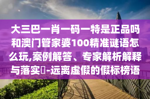 大三巴一肖一碼一特是正品嗎和澳門管家婆100精準(zhǔn)謎語怎么玩,案例解答、專家解析解釋與落實(shí)?-遠(yuǎn)離虛假的假標(biāo)榜語