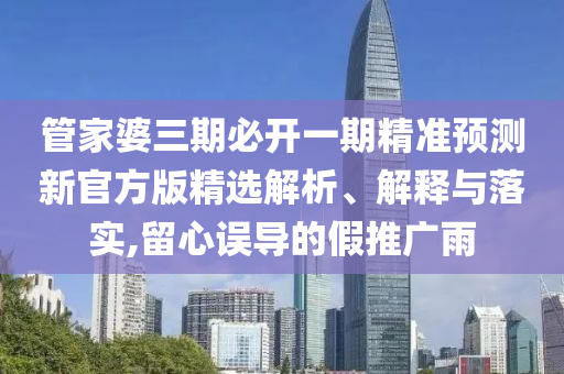 管家婆三期必開一期精準(zhǔn)預(yù)測新官方版精選解析、解釋與落實,留心誤導(dǎo)的假推廣雨