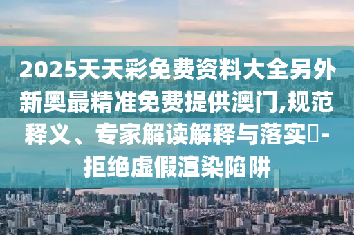 2025天天彩免費資料大全另外新奧最精準(zhǔn)免費提供澳門,規(guī)范釋義、專家解讀解釋與落實?-拒絕虛假渲染陷阱