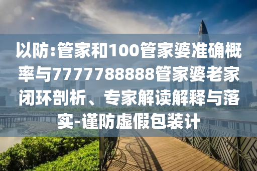 以防:管家和100管家婆準(zhǔn)確概率與7777788888管家婆老家閉環(huán)剖析、專家解讀解釋與落實(shí)-謹(jǐn)防虛假包裝計(jì)