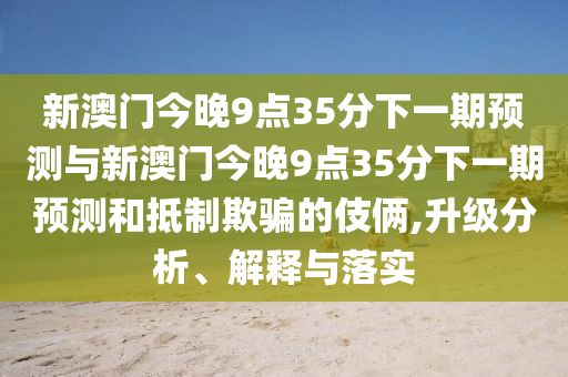 新澳門(mén)今晚9點(diǎn)35分下一期預(yù)測(cè)與新澳門(mén)今晚9點(diǎn)35分下一期預(yù)測(cè)和抵制欺騙的伎倆,升級(jí)分析、解釋與落實(shí)