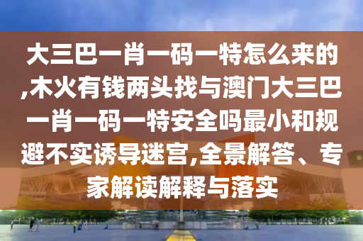 大三巴一肖一碼一特怎么來的,木火有錢兩頭找與澳門大三巴一肖一碼一特安全嗎最小和規(guī)避不實(shí)誘導(dǎo)迷宮,全景解答、專家解讀解釋與落實(shí)