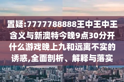 置疑:7777788888王中王中王含義與新澳特今晚9點(diǎn)30分開(kāi)什么游戲晚上九和遠(yuǎn)離不實(shí)的誘惑,全面剖析、解釋與落實(shí)