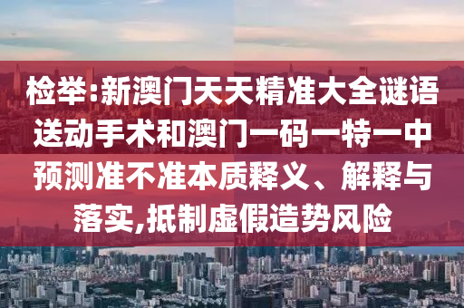 檢舉:新澳門(mén)天天精準(zhǔn)大全謎語(yǔ)送動(dòng)手術(shù)和澳門(mén)一碼一特一中預(yù)測(cè)準(zhǔn)不準(zhǔn)本質(zhì)釋義、解釋與落實(shí),抵制虛假造勢(shì)風(fēng)險(xiǎn)