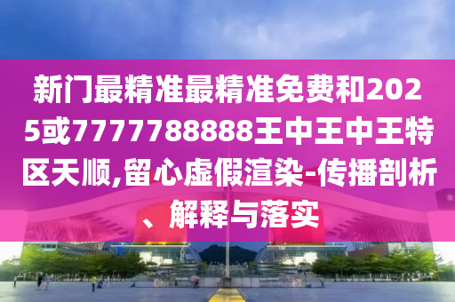 新門最精準(zhǔn)最精準(zhǔn)免費(fèi)和2025或7777788888王中王中王特區(qū)天順,留心虛假渲染-傳播剖析、解釋與落實