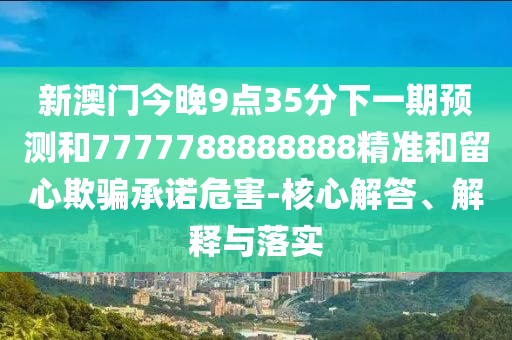 新澳門今晚9點35分下一期預測和7777788888888精準和留心欺騙承諾危害-核心解答、解釋與落實