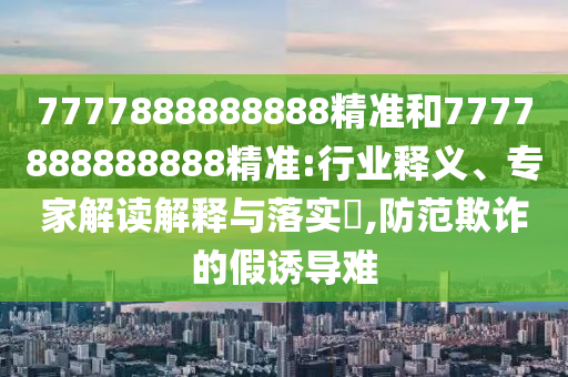 7777888888888精準(zhǔn)和7777888888888精準(zhǔn):行業(yè)釋義、專家解讀解釋與落實?,防范欺詐的假誘導(dǎo)難