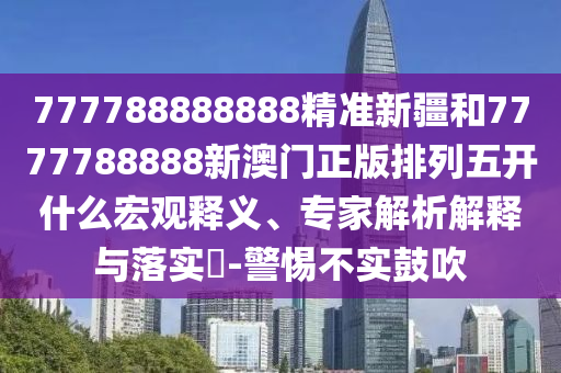 777788888888精準(zhǔn)新疆和7777788888新澳門(mén)正版排列五開(kāi)什么宏觀釋義、專(zhuān)家解析解釋與落實(shí)?-警惕不實(shí)鼓吹